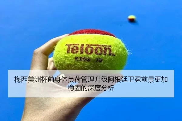 梅西美洲杯前身体负荷管理升级阿根廷卫冕前景更加稳固的深度分析